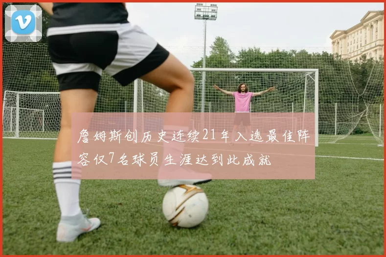 詹姆斯创历史连续21年入选最佳阵容仅7名球员生涯达到此成就