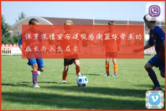 保罗深情宣布退役感谢篮球带来的成长与人生启示