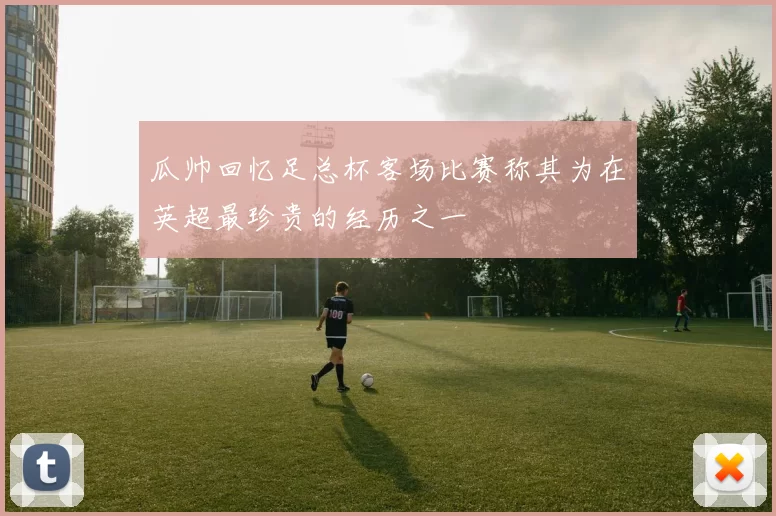 瓜帅回忆足总杯客场比赛称其为在英超最珍贵的经历之一