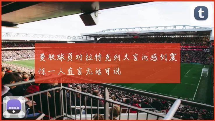 曼联球员对拉特克利夫言论感到震惊一人直言无话可说