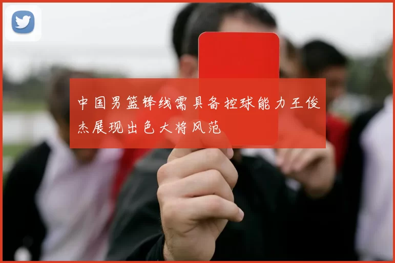 中国男篮锋线需具备控球能力王俊杰展现出色大将风范