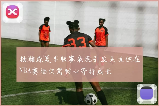 杨瀚森夏季联赛表现引发关注但在NBA赛场仍需耐心等待成长