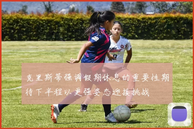 克里斯蒂强调假期休息的重要性期待下半程以更强姿态迎接挑战