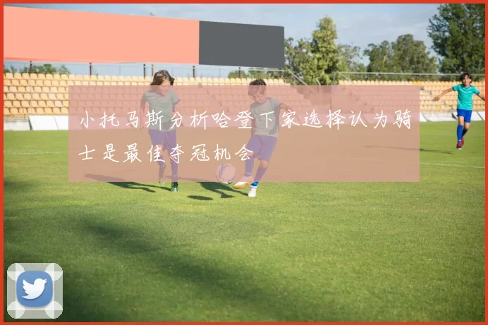 小托马斯分析哈登下家选择认为骑士是最佳夺冠机会