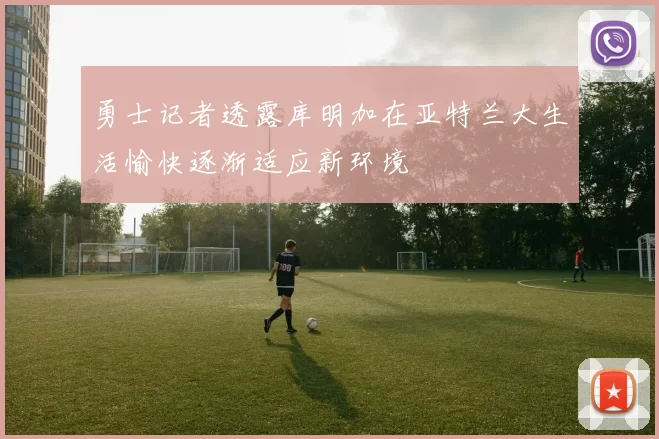 勇士记者透露库明加在亚特兰大生活愉快逐渐适应新环境