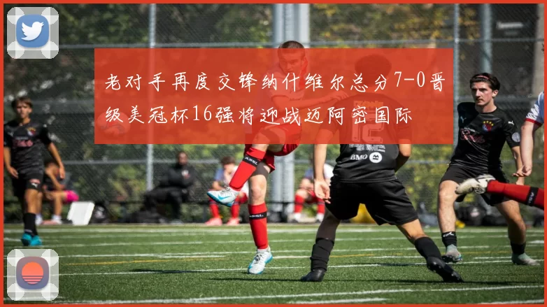 老对手再度交锋纳什维尔总分7-0晋级美冠杯16强将迎战迈阿密国际