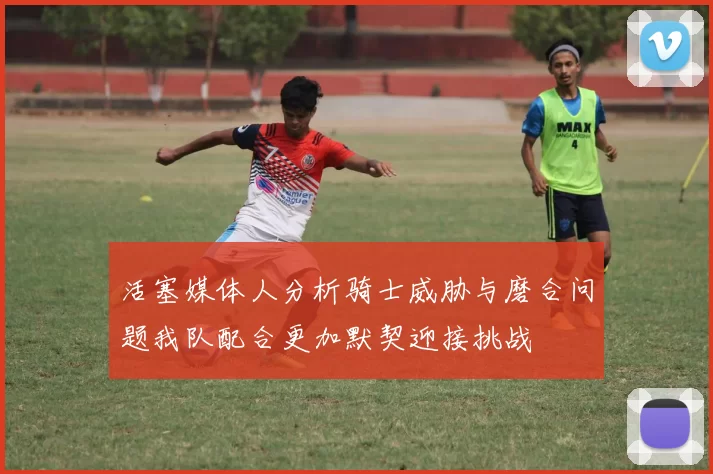 活塞媒体人分析骑士威胁与磨合问题我队配合更加默契迎接挑战