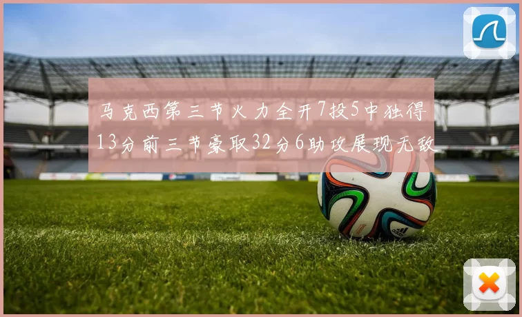 马克西第三节火力全开7投5中独得13分前三节豪取32分6助攻展现无敌续航