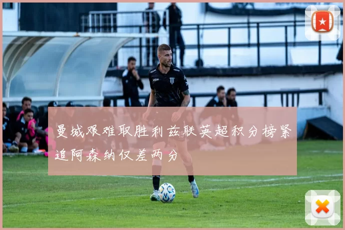 曼城艰难取胜利兹联英超积分榜紧追阿森纳仅差两分