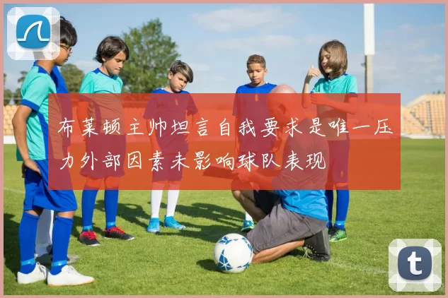 布莱顿主帅坦言自我要求是唯一压力外部因素未影响球队表现