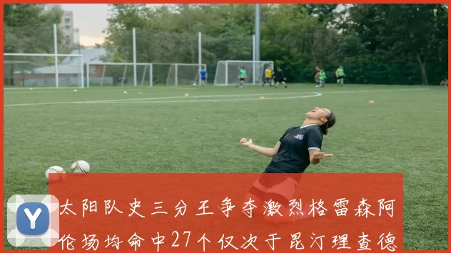 太阳队史三分王争夺激烈格雷森阿伦场均命中27个仅次于昆汀理查德森