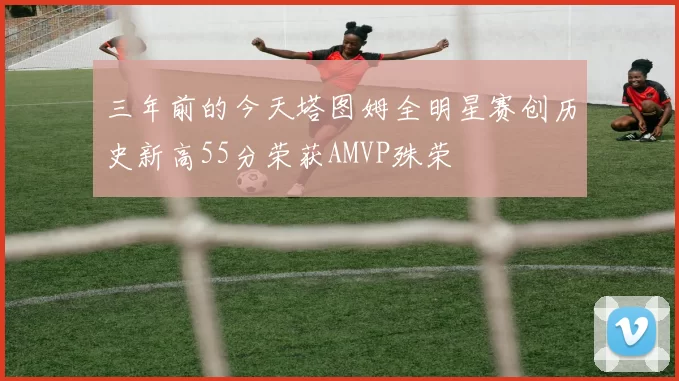 三年前的今天塔图姆全明星赛创历史新高55分荣获AMVP殊荣