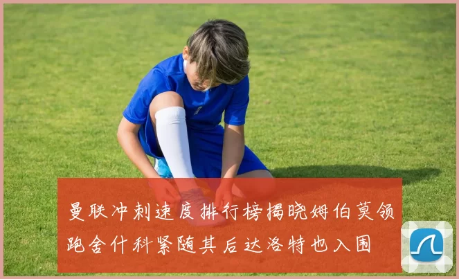 曼联冲刺速度排行榜揭晓姆伯莫领跑舍什科紧随其后达洛特也入围