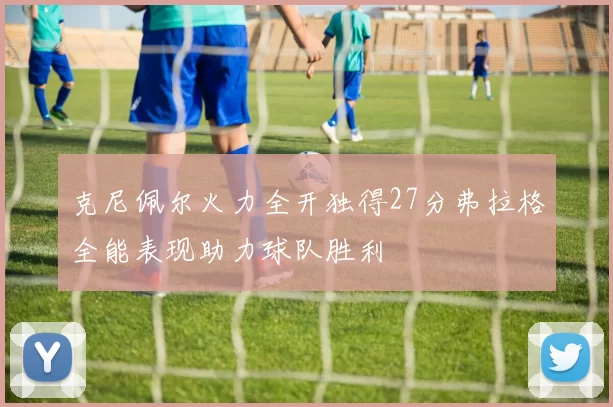 克尼佩尔火力全开独得27分弗拉格全能表现助力球队胜利