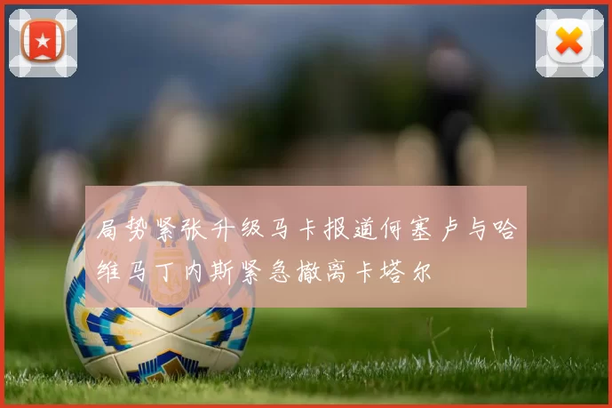 局势紧张升级马卡报道何塞卢与哈维马丁内斯紧急撤离卡塔尔