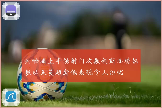 利物浦上半场射门次数创斯洛特执教以来英超新低表现令人担忧